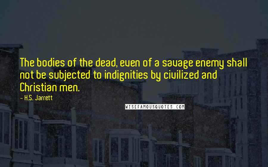 H.S. Jarrett Quotes: The bodies of the dead, even of a savage enemy shall not be subjected to indignities by civilized and Christian men.