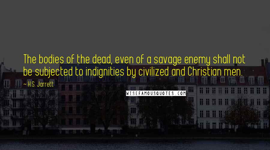 H.S. Jarrett Quotes: The bodies of the dead, even of a savage enemy shall not be subjected to indignities by civilized and Christian men.