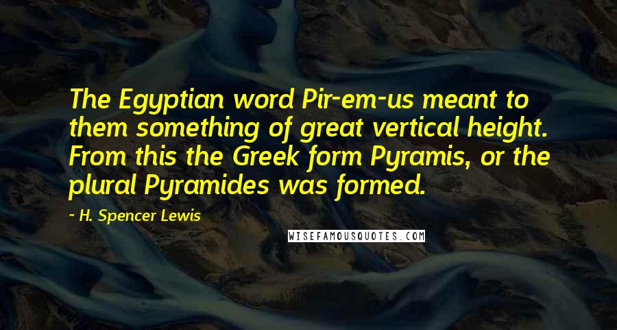 H. Spencer Lewis Quotes: The Egyptian word Pir-em-us meant to them something of great vertical height. From this the Greek form Pyramis, or the plural Pyramides was formed.