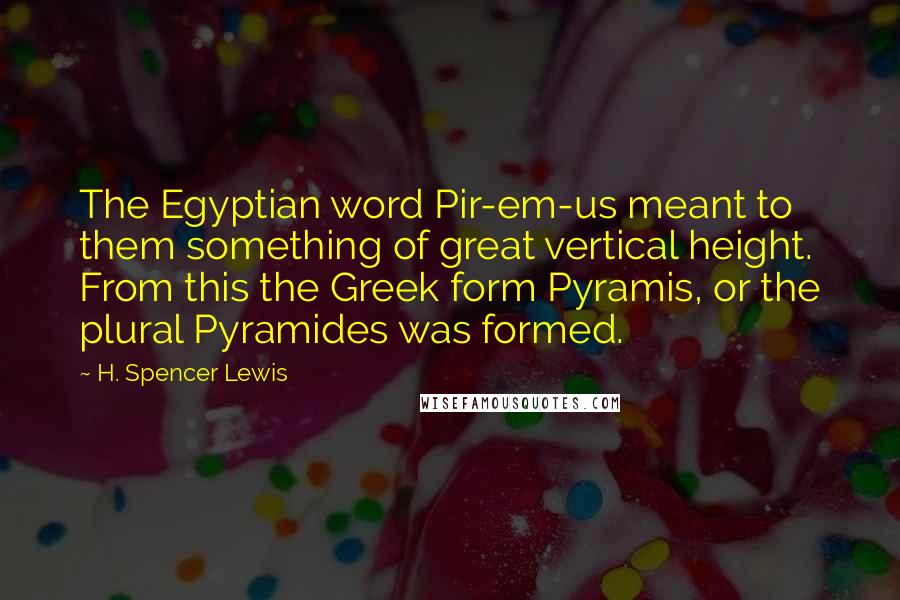 H. Spencer Lewis Quotes: The Egyptian word Pir-em-us meant to them something of great vertical height. From this the Greek form Pyramis, or the plural Pyramides was formed.