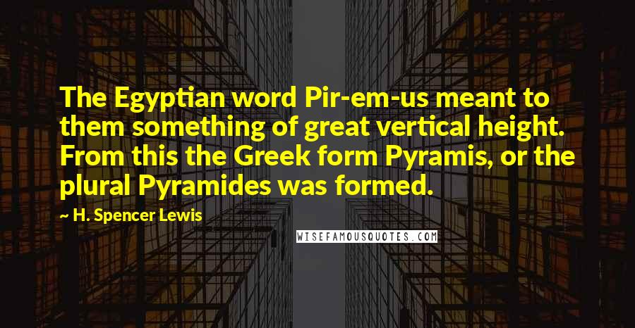 H. Spencer Lewis Quotes: The Egyptian word Pir-em-us meant to them something of great vertical height. From this the Greek form Pyramis, or the plural Pyramides was formed.