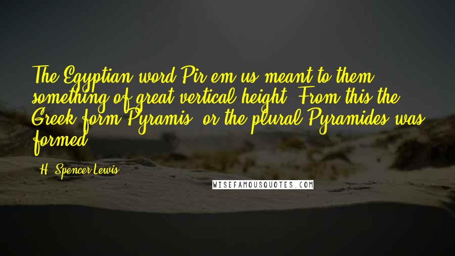 H. Spencer Lewis Quotes: The Egyptian word Pir-em-us meant to them something of great vertical height. From this the Greek form Pyramis, or the plural Pyramides was formed.