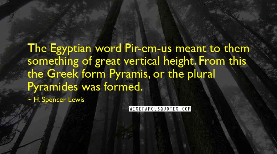 H. Spencer Lewis Quotes: The Egyptian word Pir-em-us meant to them something of great vertical height. From this the Greek form Pyramis, or the plural Pyramides was formed.