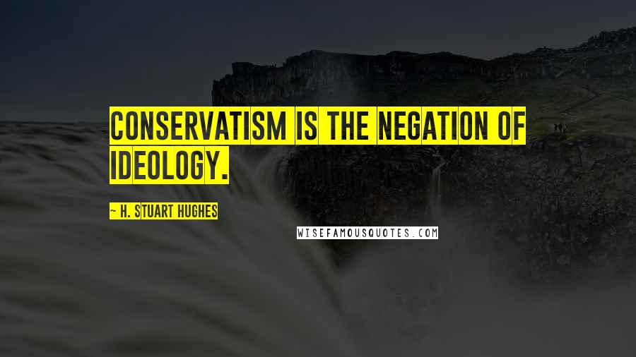 H. Stuart Hughes Quotes: Conservatism is the negation of Ideology.