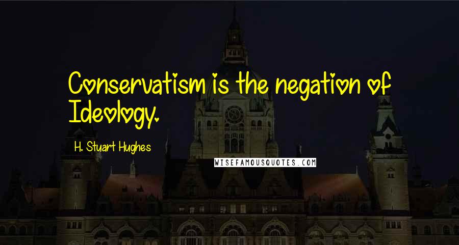 H. Stuart Hughes Quotes: Conservatism is the negation of Ideology.