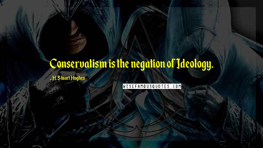 H. Stuart Hughes Quotes: Conservatism is the negation of Ideology.