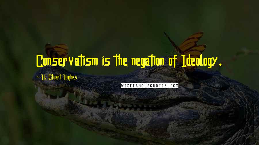 H. Stuart Hughes Quotes: Conservatism is the negation of Ideology.