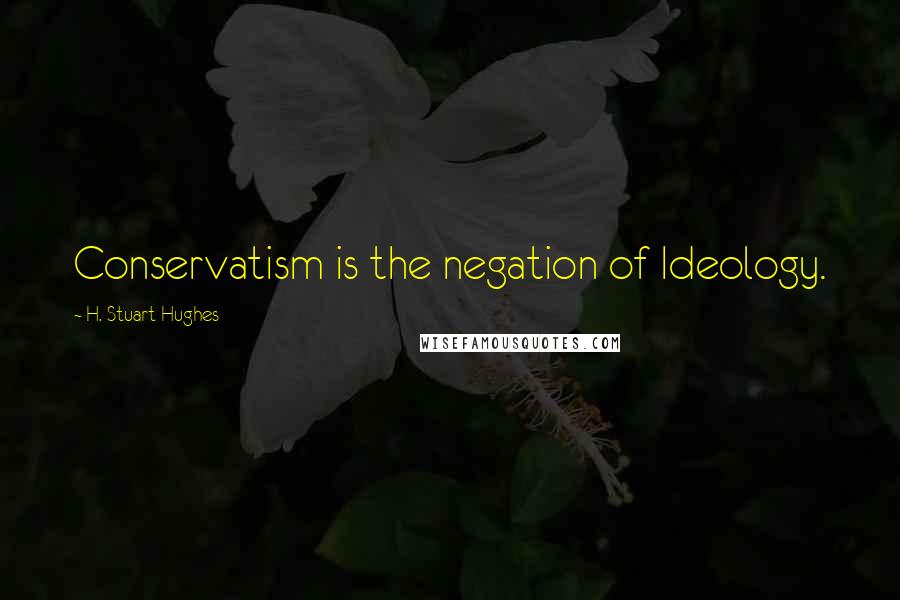 H. Stuart Hughes Quotes: Conservatism is the negation of Ideology.