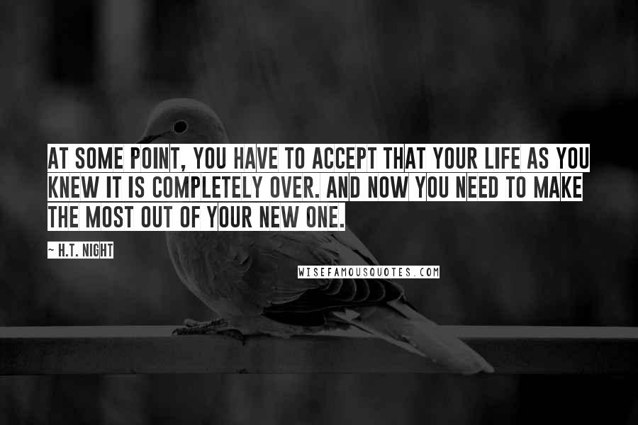 H.T. Night Quotes: At some point, you have to accept that your life as you knew it is completely over. And now you need to make the most out of your new one.
