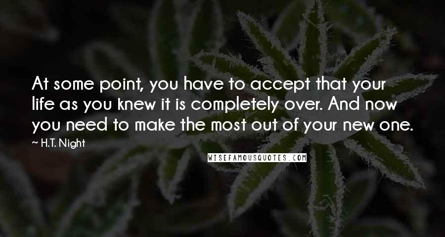 H.T. Night Quotes: At some point, you have to accept that your life as you knew it is completely over. And now you need to make the most out of your new one.