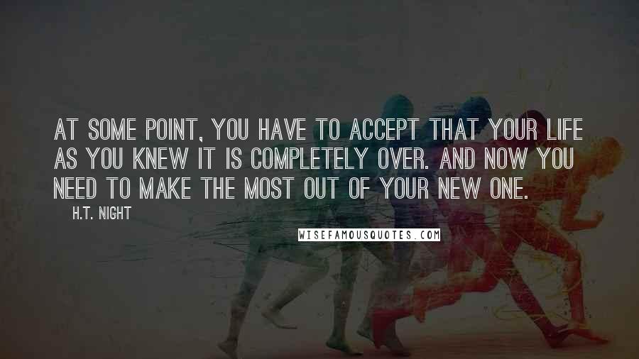 H.T. Night Quotes: At some point, you have to accept that your life as you knew it is completely over. And now you need to make the most out of your new one.