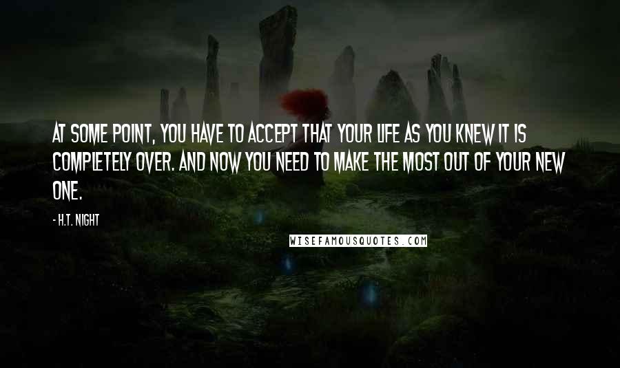 H.T. Night Quotes: At some point, you have to accept that your life as you knew it is completely over. And now you need to make the most out of your new one.