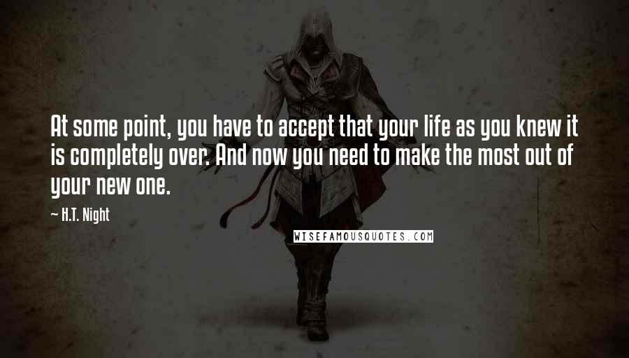 H.T. Night Quotes: At some point, you have to accept that your life as you knew it is completely over. And now you need to make the most out of your new one.