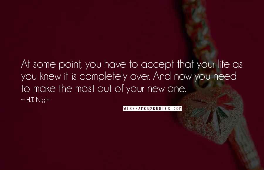 H.T. Night Quotes: At some point, you have to accept that your life as you knew it is completely over. And now you need to make the most out of your new one.