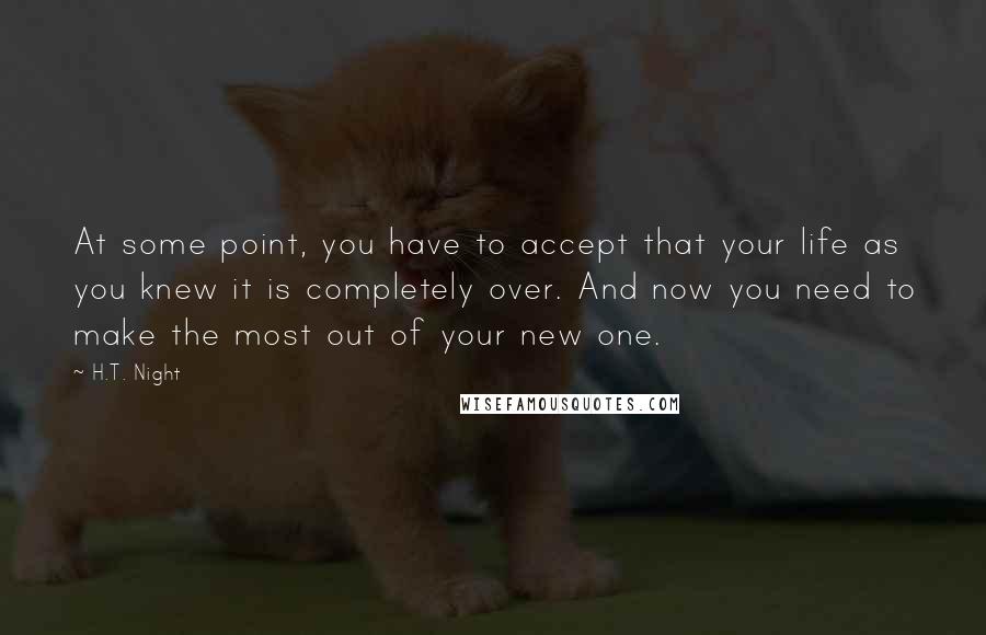 H.T. Night Quotes: At some point, you have to accept that your life as you knew it is completely over. And now you need to make the most out of your new one.