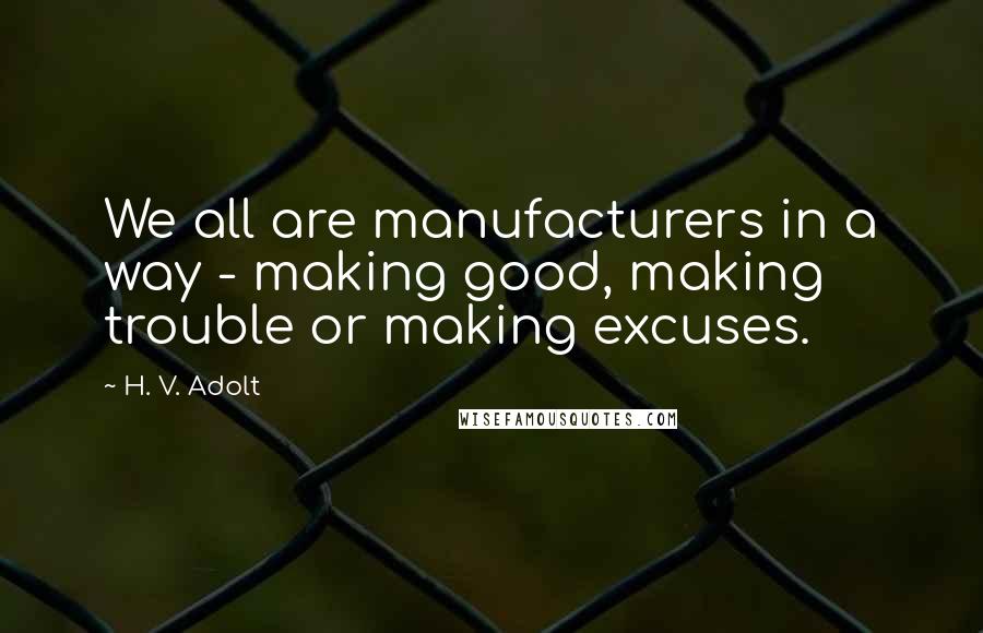 H. V. Adolt Quotes: We all are manufacturers in a way - making good, making trouble or making excuses.