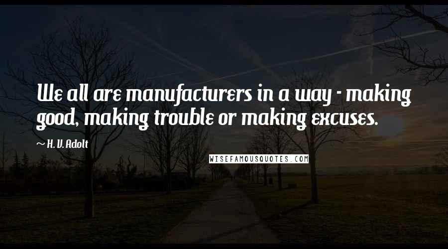 H. V. Adolt Quotes: We all are manufacturers in a way - making good, making trouble or making excuses.