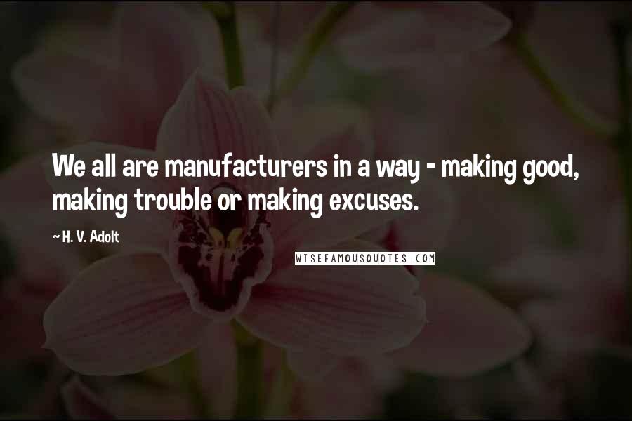 H. V. Adolt Quotes: We all are manufacturers in a way - making good, making trouble or making excuses.