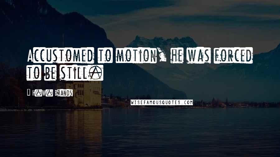 H.W. Brands Quotes: Accustomed to motion, he was forced to be still.