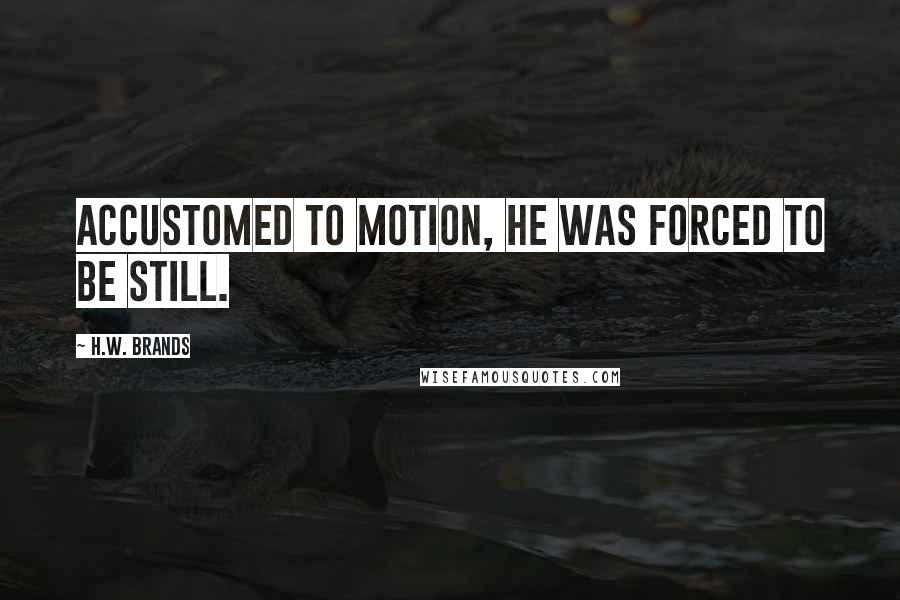 H.W. Brands Quotes: Accustomed to motion, he was forced to be still.