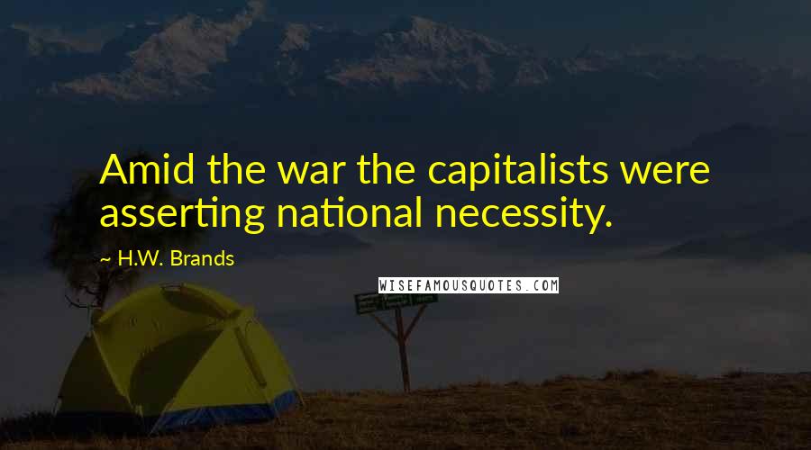 H.W. Brands Quotes: Amid the war the capitalists were asserting national necessity.