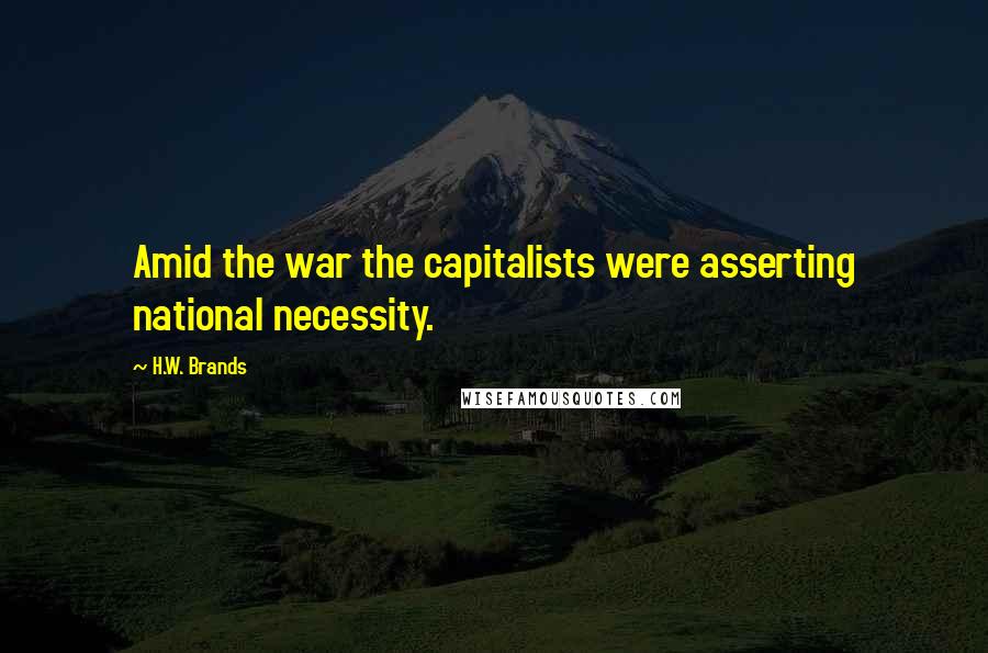 H.W. Brands Quotes: Amid the war the capitalists were asserting national necessity.