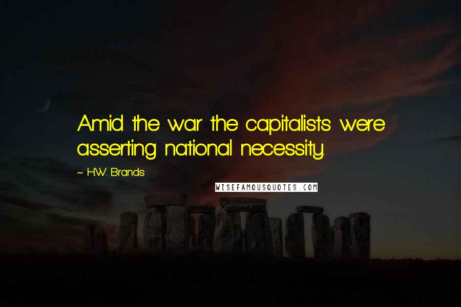 H.W. Brands Quotes: Amid the war the capitalists were asserting national necessity.