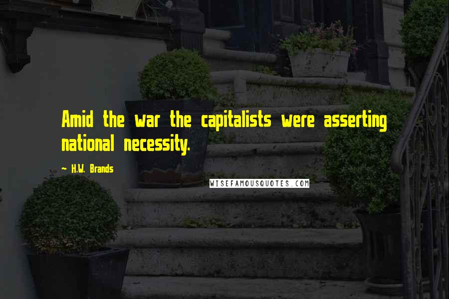 H.W. Brands Quotes: Amid the war the capitalists were asserting national necessity.