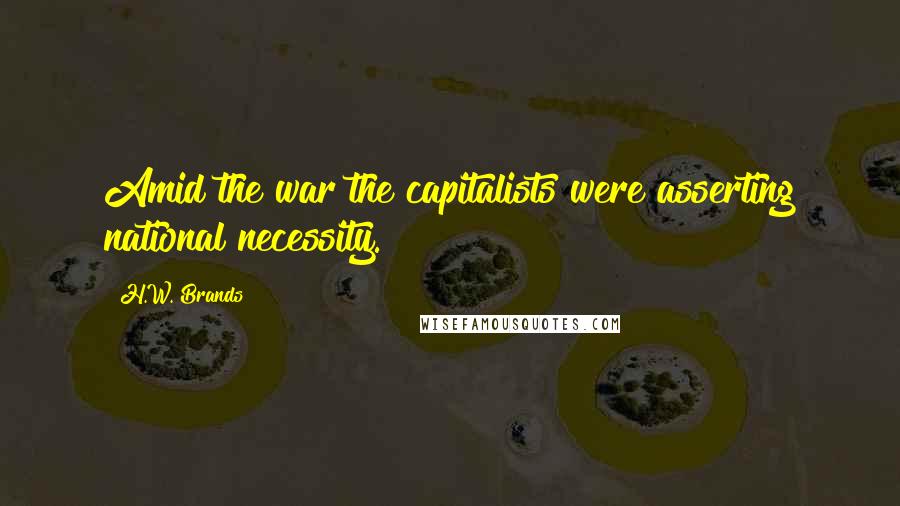 H.W. Brands Quotes: Amid the war the capitalists were asserting national necessity.