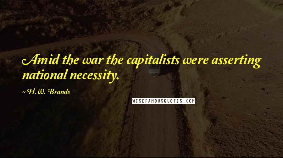 H.W. Brands Quotes: Amid the war the capitalists were asserting national necessity.