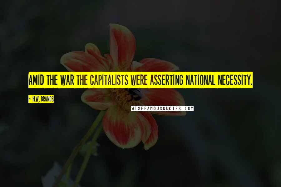 H.W. Brands Quotes: Amid the war the capitalists were asserting national necessity.
