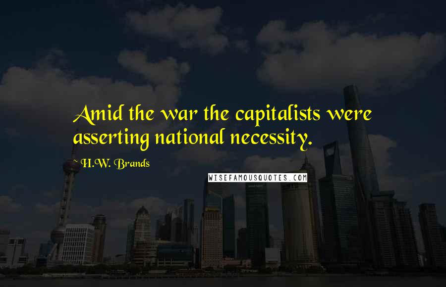 H.W. Brands Quotes: Amid the war the capitalists were asserting national necessity.