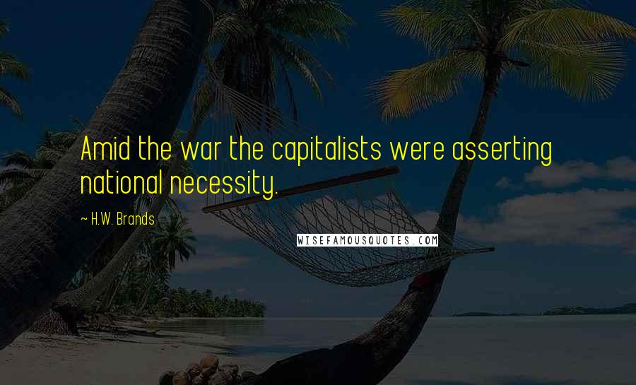 H.W. Brands Quotes: Amid the war the capitalists were asserting national necessity.