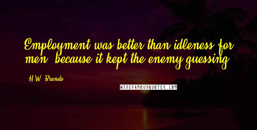 H.W. Brands Quotes: Employment was better than idleness for men, because it kept the enemy guessing.