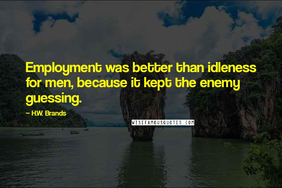 H.W. Brands Quotes: Employment was better than idleness for men, because it kept the enemy guessing.