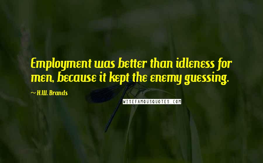 H.W. Brands Quotes: Employment was better than idleness for men, because it kept the enemy guessing.