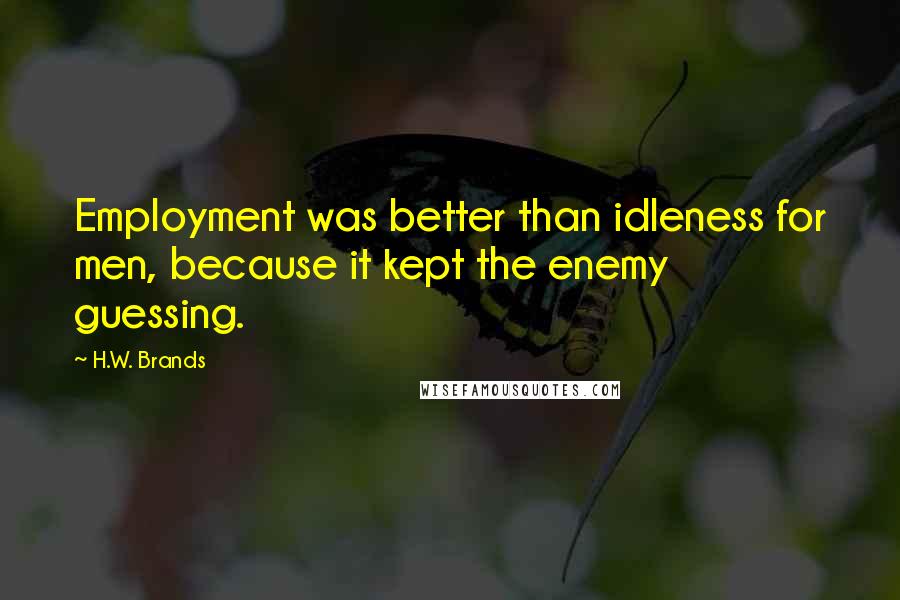 H.W. Brands Quotes: Employment was better than idleness for men, because it kept the enemy guessing.