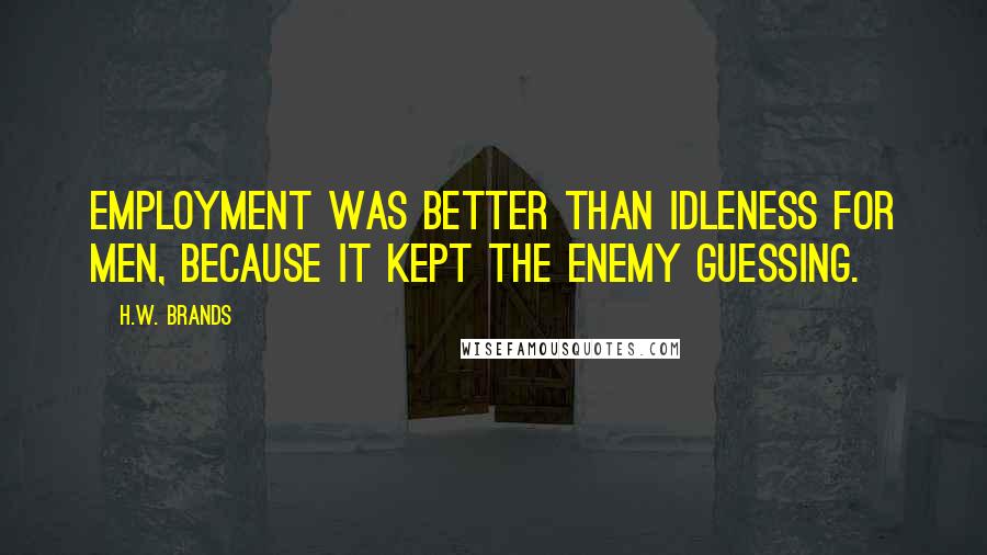 H.W. Brands Quotes: Employment was better than idleness for men, because it kept the enemy guessing.