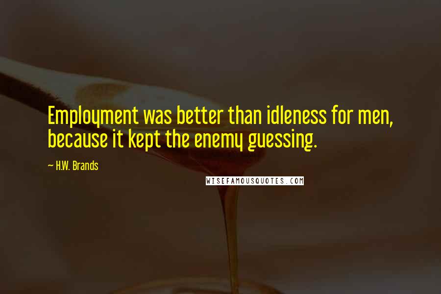 H.W. Brands Quotes: Employment was better than idleness for men, because it kept the enemy guessing.