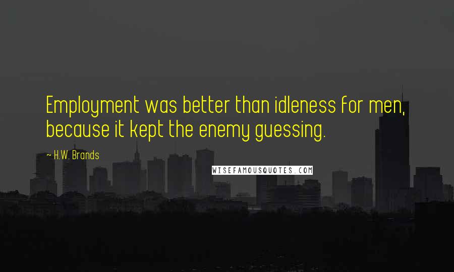 H.W. Brands Quotes: Employment was better than idleness for men, because it kept the enemy guessing.