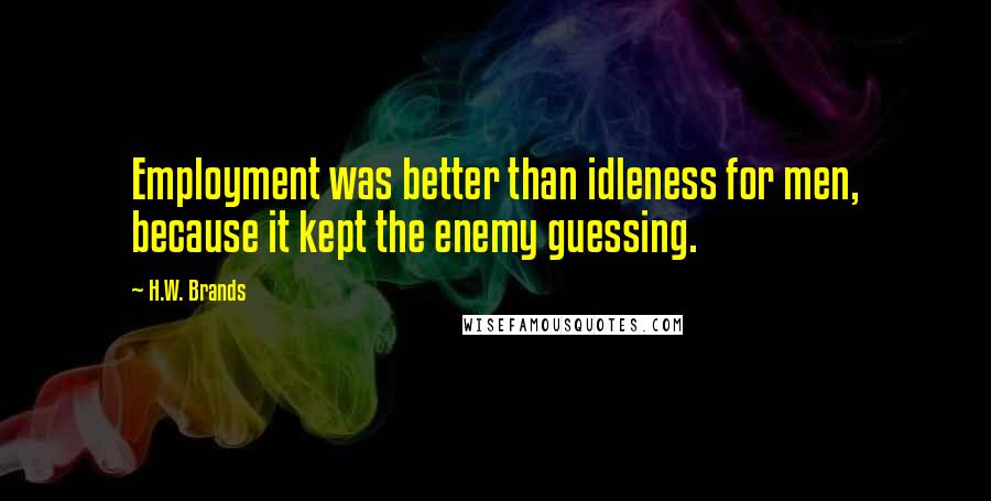 H.W. Brands Quotes: Employment was better than idleness for men, because it kept the enemy guessing.