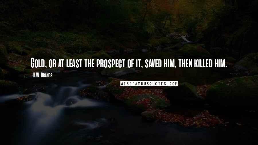 H.W. Brands Quotes: Gold, or at least the prospect of it, saved him, then killed him.