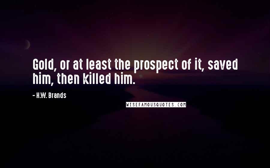 H.W. Brands Quotes: Gold, or at least the prospect of it, saved him, then killed him.