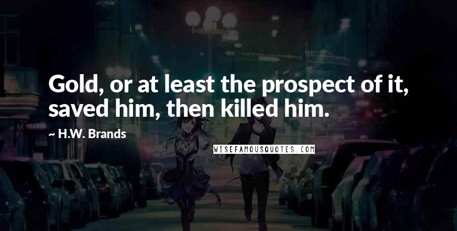 H.W. Brands Quotes: Gold, or at least the prospect of it, saved him, then killed him.