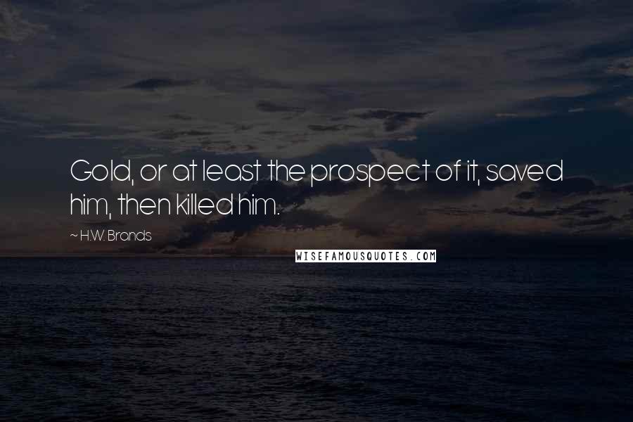 H.W. Brands Quotes: Gold, or at least the prospect of it, saved him, then killed him.