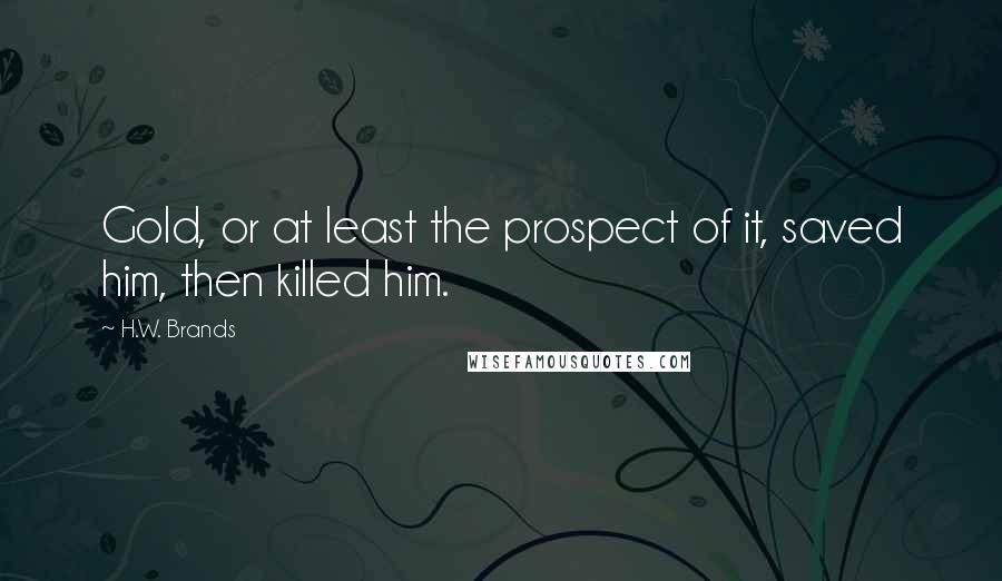 H.W. Brands Quotes: Gold, or at least the prospect of it, saved him, then killed him.