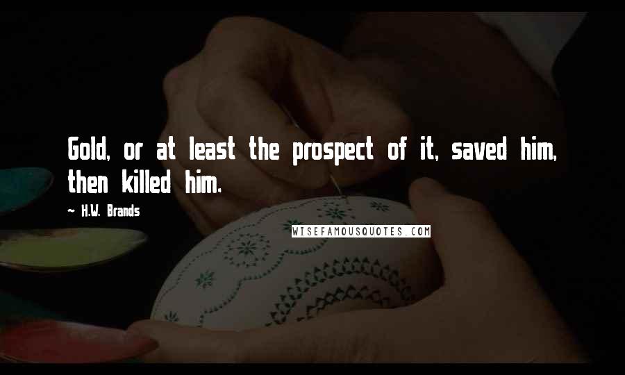 H.W. Brands Quotes: Gold, or at least the prospect of it, saved him, then killed him.