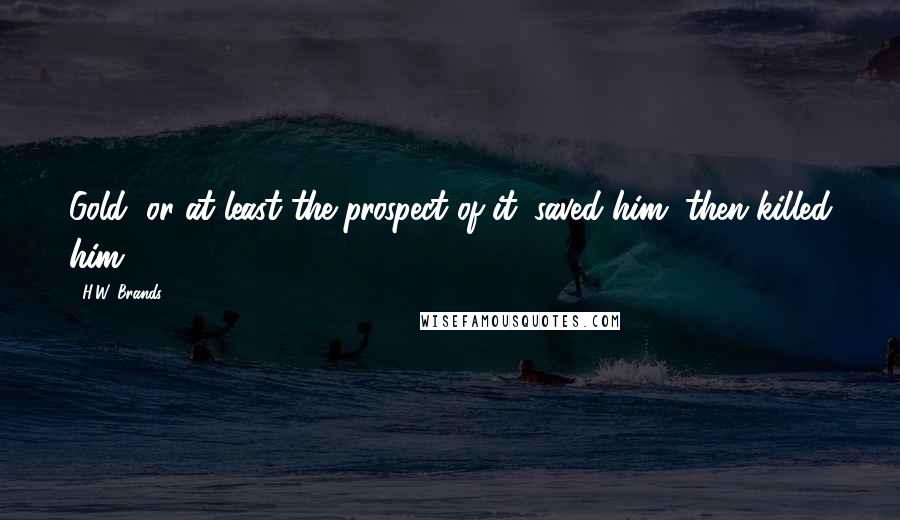 H.W. Brands Quotes: Gold, or at least the prospect of it, saved him, then killed him.