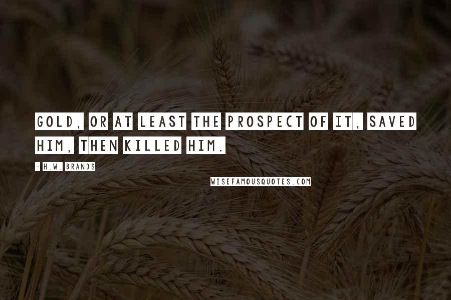 H.W. Brands Quotes: Gold, or at least the prospect of it, saved him, then killed him.