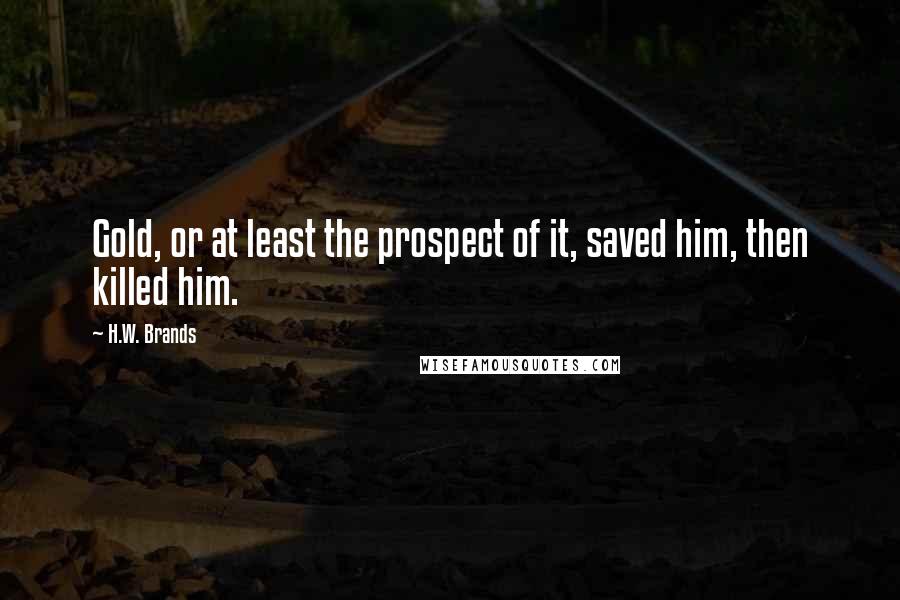 H.W. Brands Quotes: Gold, or at least the prospect of it, saved him, then killed him.